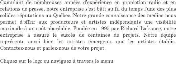 Cumulant de nombreuses années d’expérience en promotion radio et en relations de presse, notre entreprise s’est bâti au fil du temps l’une des plus solides réputations au Québec. Notre grande connaissance des médias nous permet d’offrir aux producteurs et artistes indépendants une visibilité maximale à un coût abordable. Fondée en 1995 par Richard Lafrance, notre entreprise a assuré le succès de centaines de projets. Notre équipe représente aussi bien les artistes émergents que les artistes établis. Contactez-nous et parlez-nous de votre projet.

Cliquez sur le logo ou naviguez à travers le menu.
