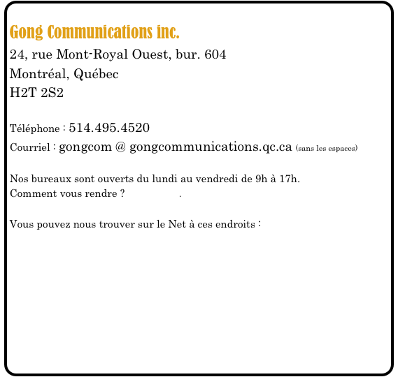 
Gong Communications inc.
24, rue Mont-Royal Ouest, bur. 604
Montréal, Québec
H2T 2S2

Téléphone : 514.495.4520
Courriel : gongcom @ gongcommunications.qc.ca (sans les espaces)

Nos bureaux sont ouverts du lundi au vendredi de 9h à 17h.
Comment vous rendre ? Cliquez ici.

Vous pouvez nous trouver sur le Net à ces endroits :