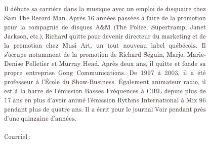 Il débute sa carrière dans la musique avec un emploi de disquaire chez Sam The Record Man. Après 16 années passées à faire de la promotion pour la compagnie de disques A&M (The Police, Supertramp, Janet Jackson, etc.), Richard quitte pour devenir directeur du marketing et de la promotion chez Musi Art, un tout nouveau label québécois. Il s’occupe notamment de la promotion de Richard Séguin, Marjo, Marie-Denise Pelletier et Murray Head. Après deux ans, il quitte et fonde sa propre entreprise Gong Communications. De 1997 à 2003, il a été professeur à l’École du Show-Business. Également animateur radio, il est à la barre de l’émission Basses Fréquences à CIBL depuis plus de 17 ans en plus d’avoir animé l’émission Rythms International à Mix 96 pendant plus de quatre ans. Il a écrit pour le journal Voir pendant près d’une quinzaine d’années.

Courriel : gongcom@gongcommunications.qc.ca