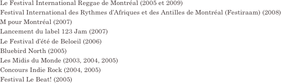 Le Festival International Reggae de Montréal (2005 et 2009)
Festival International des Rythmes d’Afriques et des Antilles de Montréal (Festiraam) (2008)
M pour Montréal (2007)
Lancement du label 123 Jam (2007)
Le Festival d’été de Beloeil (2006)
Bluebird North (2005)
Les Midis du Monde (2003, 2004, 2005)
Concours Indie Rock (2004, 2005)
Festival Le Beat! (2005)

