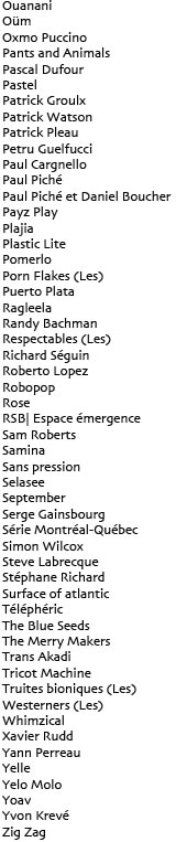 Numéro#
O.T.M.C
Ouanani
Oüm
Oxmo Puccino
Pascal Dufour
Pastel
Patrick Pleau
Patrick Groulx
Patrick Watson
Paul Cargnello
Paul Piché
Paul Piché et Daniel Boucher
Payz Play
Petru Guelfuci
Plajia
Plants and Animals
Plastic Lite
Pomerlo
Randy Bachman
Richard Séguin
Robopop
Rose
Sam Roberts
Samina
Sans Pression
September
Simon Wilcox
Stéphane Richard
Steve Labrecque
Surface of Atlantic
Téléphéric
The Blue Seeds
The Merry Makers
Trans Akadi
Tricot Machine
Whimzical
Xavier Rudd
Yan Philibert
Yann Perreau
Yelle
Yelo Molo
Yoav
Yvon Krevé
Zig Zag