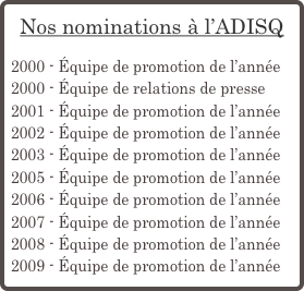 Nos nominations à l’ADISQ

2000 - Équipe de promotion de l’année
2000 - Équipe de relations de presse
2001 - Équipe de promotion de l’année
2002 - Équipe de promotion de l’année
2003 - Équipe de promotion de l’année
2005 - Équipe de promotion de l’année
2006 - Équipe de promotion de l’année
2007 - Équipe de promotion de l’année
2008 - Équipe de promotion de l’année
2009 - Équipe de promotion de l’année