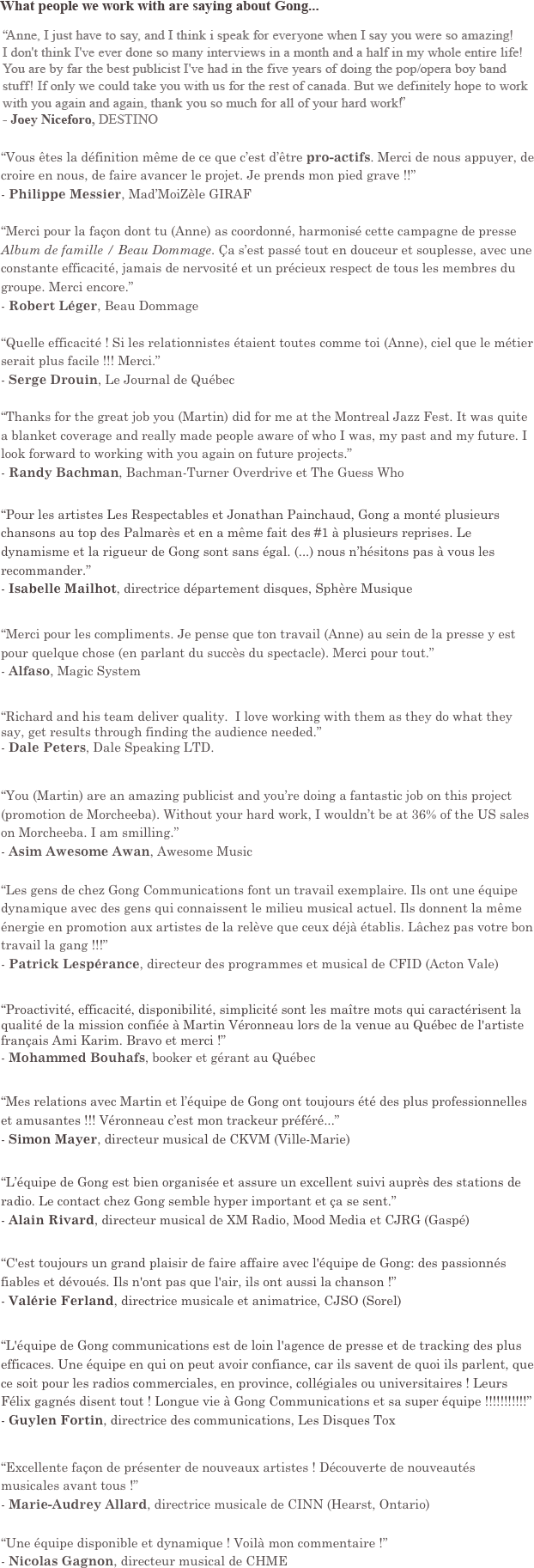 What others are saying about Gong...

“Vous êtes la définition même de ce que c’est d’être pro-actifs. Merci de nous appuyer, de croire en nous, de faire avancer le projet. Je prends mon pied grave !!”
- Philippe Messier, Mad’MoiZèle GIRAF

“Merci pour la façon dont tu (Anne) as coordonné, harmonisé cette campagne de presse Album de famille / Beau Dommage. Ça s’est passé tout en douceur et souplesse, avec une constante efficacité, jamais de nervosité et un précieux respect de tous les membres du groupe. Merci encore.”
- Robert Léger, Beau Dommage

“Quelle efficacité ! Si les relationnistes étaient toutes comme toi (Anne), ciel que le métier serait plus facile !!! Merci.”
- Serge Drouin, Le Journal de Québec

“Thanks for the great job you (Martin) did for me at the Montreal Jazz Fest. It was quite a blanket coverage and really made people aware of who I was, my past and my future. I look forward to working with you again on future projects.”
- Randy Bachman, Bachman-Turner Overdrive et The Guess Who


“Pour les artistes Les Respectables et Jonathan Painchaud, Gong a monté plusieurs chansons au top des Palmarès et en a même fait des #1 à plusieurs reprises. Le dynamisme et la rigueur de Gong sont sans égal. (...) nous n’hésitons pas à vous les recommander.”
- Isabelle Mailhot, directrice département disques, Sphère Musique


“Merci pour les compliments. Je pense que ton travail (Anne) au sein de la presse y est pour quelque chose (en parlant du succès du spectacle). Merci pour tout.”
- Alfaso, Magic System


“Richard and his team deliver quality.  I love working with them as they do what they say, get results through finding the audience needed.”
- Dale Peters, Dale Speaking LTD.


“(...) you are an amazing publicist and you’re doing a fantastic job on this project (promotion of Morcheeba). Without your hard work, I wouldn’t be at 36% of the US sales on Morcheeba. I am smilling.”
- Asim Awesome Awan, Awesome Music


“Les gens de chez Gong Communications font un travail exemplaire. Ils ont une équipe dynamique avec des gens qui connaissent le milieu musical actuel. Ils donnent la même énergie en promotion aux artistes de la relève que ceux déjà établis. Lâchez pas votre bon travail la gang !!!”
- Patrick Lespérance, program and music director at CFID (Acton Vale)


“Proactivité, efficacité, disponibilité, simplicité sont les maître mots qui caractérisent la qualité de la mission confiée à Martin Véronneau lors de la venue au Québec de l'artiste français Ami Karim. Bravo et merci !”
- Mohammed Bouhafs, booker and manager for Quebec


“Mes relations avec Martin et l’équipe de Gong ont toujours été des plus professionnelles et amusantes !!! Véronneau c’est mon trackeur préféré...” 
- Simon Mayer, music director at CKVM (Ville-Marie)


“L’équipe de Gong est bien organisée et assure un excellent suivi auprès des stations de radio. Le contact chez Gong semble hyper important et ça se sent.”
- Alain Rivard, music director at XM Radio, Mood Media and CJRG (Gaspé)


“C'est toujours un grand plaisir de faire affaire avec l'équipe de Gong: des passionnés fiables et dévoués. Ils n'ont pas que l'air, ils ont aussi la chanson !”
- Valérie Ferland, music director and host at CJSO (Sorel)


“L'équipe de Gong communications est de loin l'agence de presse et de tracking des plus efficaces. Une équipe en qui on peut avoir confiance, car ils savent de quoi ils parlent, que ce soit pour les radios commerciales, en province, collégiales ou universitaires ! Leurs Félix gagnés disent tout ! Longue vie à Gong Communications et sa super équipe !!!!!!!!!!!”
- Guylen Fortin, communications director, Tox Records


“Excellente façon de présenter de nouveaux artistes ! Découverte de nouveautés musicales avant tous !”
- Marie-Audrey Allard, music director at CINN (Hearst, Ontario)


“Une équipe disponible et dynamique ! Voilà mon commentaire !”
- Nicolas Gagnon, music director at CHME




