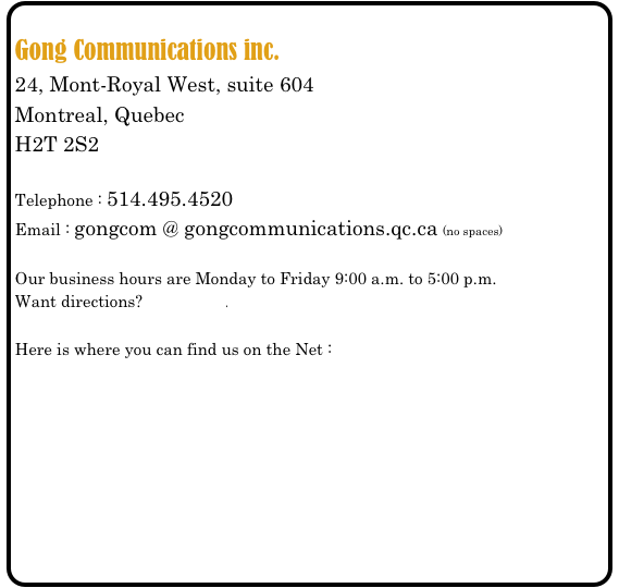 
Gong Communications inc.
24, Mont-Royal West, suite 604
Montreal, Quebec
H2T 2S2

Telephone : 514.495.4520
Email : gongcom @ gongcommunications.qc.ca (no spaces)

Our business hours are Monday to Friday 9:00 a.m. to 5:00 p.m.
Want directions? Click here.

Here is where you can find us on the Net :