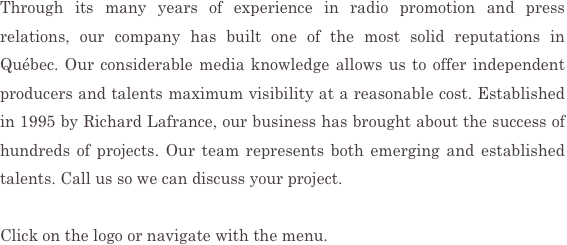 Through its many years of experience in radio promotion and press relations, our company has built one of the most solid reputations in Québec. Our considerable media knowledge allows us to offer independent producers and talents maximum visibility at a reasonable cost. Established in 1995 by Richard Lafrance, our business has brought about the success of hundreds of projects. Our team represents both emerging and established talents. Call us so we can discuss your project.

Click on the logo or navigate with the menu.
