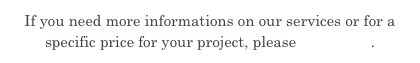 If you need more informations on our services or for a specific price for your project, please contact us.