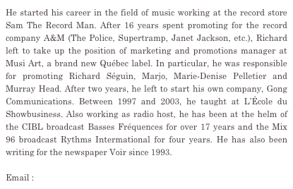 He started his career in the field of music working at the record store Sam The Record Man. After 16 years spent promoting for the record company A&M (The Police, Supertramp, Janet Jackson, etc.), Richard left to take up the position of marketing and promotions manager at Musi Art, a brand new Québec label. In particular, he was responsible for promoting Richard Séguin, Marjo, Marie-Denise Pelletier and Murray Head. After two years, he left to start his own company, Gong Communications. Between 1997 and 2003, he taught at L’École du Showbusiness. Also working as radio host, he has been at the helm of the CIBL broadcast Basses Fréquences for over 17 years and the Mix 96 broadcast Rythms Intermational for four years. He has also been writing for the newspaper Voir since 1993.

Email : gongcom@gongcommunications.qc.ca