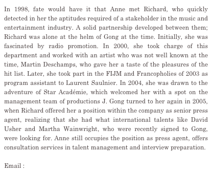 In 1998, fate would have it that Anne met Richard, who quickly detected in her the aptitudes required of a stakeholder in the music and entertainment industry. A solid partnership developed between them; Richard was alone at the helm of Gong at the time. Initially, she was fascinated by radio promotion. In 2000, she took charge of this department and worked with an artist who was not well known at the time, Martin Deschamps, who gave her a taste of the pleasures of the hit list. Later, she took part in the FIJM and Francopholies of 2003 as program assistant to Laurent Saulnier. In 2004, she was drawn to the adventure of Star Académie, which welcomed her with a spot on the management team of productions J. Gong turned to her again in 2005, when Richard offered her a position within the company as senior press agent, realizing that she had what international talents like David Usher and Martha Wainwright, who were recently signed to Gong, were looking for. Anne still occupies the position as press agent, offers consultation services in talent management and interview preparation.

Email : anne@gongcommunications.qc.ca
