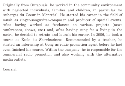 Originally from Outaouais, he worked in the community environment with neglected individuals, families and children, in particular for Auberges du Coeur in Montréal. He started his career in the field of music as singer-songwriter-composer and producer of special events. After having worked as freelancer on various projects (news conferences, shows, etc.) and, after having sung for a living in the metro, he decided to retrain and launch his career. In 2006, he took a course at École du Showbusiness. Recommended by a teacher, he started an internship at Gong as radio promotion agent before he had even finished his course. Within the company, he is responsible for the commercial radio promotion and also working with the alternative media outlets.

Courriel : jason@gongcommunications.qc.ca


